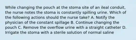 While changing the pouch at the stoma site of an ileal conduit, the nurse notes the stoma is constantly spilling urine. Which of the following actions should the nurse take? A. Notify the physician of the constant spillage B. Continue changing the pouch C. Remove the overflow urine with a straight catheter D. Irrigate the stoma with a sterile solution of normal saline