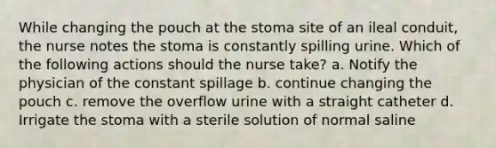 While changing the pouch at the stoma site of an ileal conduit, the nurse notes the stoma is constantly spilling urine. Which of the following actions should the nurse take? a. Notify the physician of the constant spillage b. continue changing the pouch c. remove the overflow urine with a straight catheter d. Irrigate the stoma with a sterile solution of normal saline