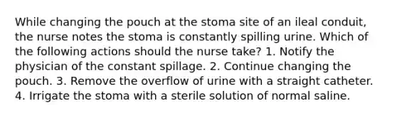 While changing the pouch at the stoma site of an ileal conduit, the nurse notes the stoma is constantly spilling urine. Which of the following actions should the nurse take? 1. Notify the physician of the constant spillage. 2. Continue changing the pouch. 3. Remove the overflow of urine with a straight catheter. 4. Irrigate the stoma with a sterile solution of normal saline.