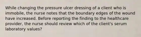 While changing the pressure ulcer dressing of a client who is immobile, the nurse notes that the boundary edges of the wound have increased. Before reporting the finding to the healthcare provider, the nurse should review which of the client's serum laboratory values?