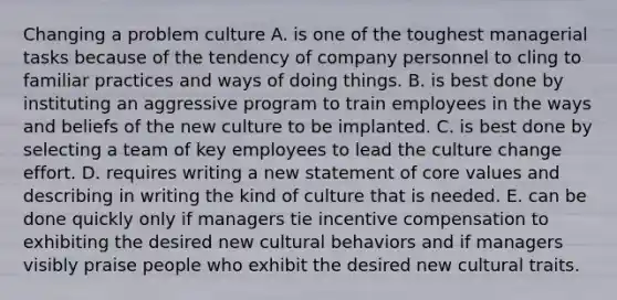 Changing a problem culture A. is one of the toughest managerial tasks because of the tendency of company personnel to cling to familiar practices and ways of doing things. B. is best done by instituting an aggressive program to train employees in the ways and beliefs of the new culture to be implanted. C. is best done by selecting a team of key employees to lead the culture change effort. D. requires writing a new statement of core values and describing in writing the kind of culture that is needed. E. can be done quickly only if managers tie incentive compensation to exhibiting the desired new cultural behaviors and if managers visibly praise people who exhibit the desired new cultural traits.