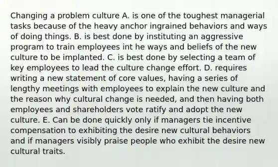 Changing a problem culture A. is one of the toughest managerial tasks because of the heavy anchor ingrained behaviors and ways of doing things. B. is best done by instituting an aggressive program to train employees int he ways and beliefs of the new culture to be implanted. C. is best done by selecting a team of key employees to lead the culture change effort. D. requires writing a new statement of core values, having a series of lengthy meetings with employees to explain the new culture and the reason why cultural change is needed, and then having both employees and shareholders vote ratify and adopt the new culture. E. Can be done quickly only if managers tie incentive compensation to exhibiting the desire new cultural behaviors and if managers visibly praise people who exhibit the desire new cultural traits.