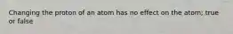 Changing the proton of an atom has no effect on the atom; true or false