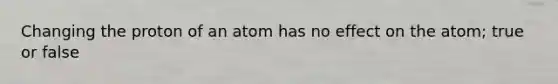 Changing the proton of an atom has no effect on the atom; true or false