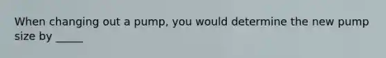 When changing out a pump, you would determine the new pump size by _____