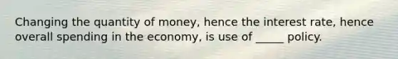 Changing the quantity of money, hence the interest rate, hence overall spending in the economy, is use of _____ policy.