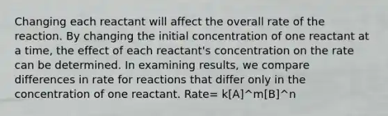 Changing each reactant will affect the overall rate of the reaction. By changing the initial concentration of one reactant at a time, the effect of each reactant's concentration on the rate can be determined. In examining results, we compare differences in rate for reactions that differ only in the concentration of one reactant. Rate= k[A]^m[B]^n