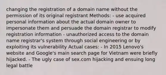 changing the registration of a domain name without the permission of its original registrant Methods: - use acquired personal information about the actual domain owner to impersonate them and persuade the domain registrar to modify registration information - unauthorized access to the domain name registrar's system through social engineering or by exploiting its vulnerability Actual cases: - In 2015 Lenovo's website and Google's main search page for Vietnam were briefly hijacked. - The ugly case of sex.com hijacking and ensuing long legal battle