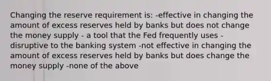 Changing the reserve requirement is: -effective in changing the amount of excess reserves held by banks but does not change the money supply - a tool that the Fed frequently uses -disruptive to the banking system -not effective in changing the amount of excess reserves held by banks but does change the money supply -none of the above