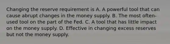 Changing the reserve requirement is A. A powerful tool that can cause abrupt changes in the money supply. B. The most often-used tool on the part of the Fed. C. A tool that has little impact on the money supply. D. Effective in changing excess reserves but not the money supply.