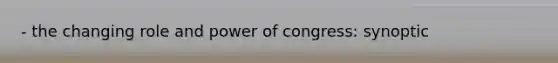 - the changing role and power of congress: synoptic