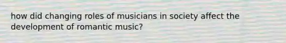 how did changing roles of musicians in society affect the development of romantic music?