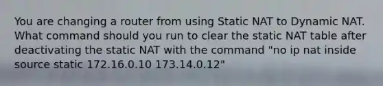 You are changing a router from using Static NAT to Dynamic NAT. What command should you run to clear the static NAT table after deactivating the static NAT with the command "no ip nat inside source static 172.16.0.10 173.14.0.12"