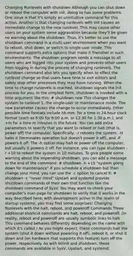 Changing Runlevels with shutdown Although you can shut down or reboot the computer with init, doing so has some problems. One issue is that it's simply an unintuitive command for this action. Another is that changing runlevels with init causes an immediate change to the new runlevel. This may cause other users on your system some aggravation because they'll be given no warning about the shutdown. Thus, it's better to use the shutdown command in a multi-user environment when you want to reboot, shut down, or switch to single-user mode. This command supports extra options that make it friendlier in such environments. The shutdown program sends a message to all users who are logged into your system and prevents other users from logging in during the process of changing runlevels. The shutdown command also lets you specify when to effect the runlevel change so that users have time to exit editors and safely stop other processes they may have running. When the time to change runlevels is reached, shutdown signals the init process for you. In the simplest form, shutdown is invoked with a time argument like this: # shutdown now This changes the system to runlevel 1, the single-user or maintenance mode. The now parameter causes the change to occur immediately. Other possible time formats include hh:mm, for a time in 24-hour clock format (such as 6:00 for 6:00 a.m. or 13:30 for 1:30 p.m.), and +m for a time m minutes in the future. You can add extra parameters to specify that you want to reboot or halt (that is, power off) the computer. Specifically, -r reboots the system, -H halts it (terminates operation but doesn't power it off), and -P powers it off. The -h option may halt or power off the computer, but usually it powers it off. For instance, you can type shutdown -r +10 to reboot the system in 10 minutes. To give people some warning about the impending shutdown, you can add a message to the end of the command: # shutdown -h +15 "system going down for maintenance" If you schedule a shutdown but then change your mind, you can use the -c option to cancel it: # shutdown -c "never mind" Upstart and systemd provide shutdown commands of their own that function like the shutdown command of SysV. You may want to check your computer's man page for shutdown to verify that it works in the way described here; with development active in the realm of startup systems, you may find some surprises! Changing Runlevels with the halt, reboot, and poweroff Commands Three additional shortcut commands are halt, reboot, and poweroff. (In reality, reboot and poweroff are usually symbolic links to halt. This command behaves differently depending on the name with which it's called.) As you might expect, these commands halt the system (shut it down without powering it off), reboot it, or shut it down and (on hardware that supports this feature) turn off the power, respectively. As with telinit and shutdown, these commands are available in SysV, Upstart, and systemd.