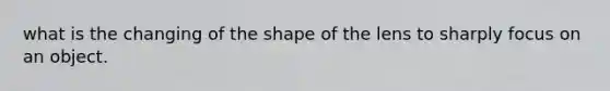 what is the changing of the shape of the lens to sharply focus on an object.