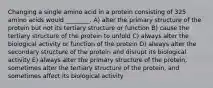 Changing a single amino acid in a protein consisting of 325 amino acids would ________. A) alter the primary structure of the protein but not its tertiary structure or function B) cause the tertiary structure of the protein to unfold C) always alter the biological activity or function of the protein D) always alter the secondary structure of the protein and disrupt its biological activity E) always alter the primary structure of the protein, sometimes alter the tertiary structure of the protein, and sometimes affect its biological activity