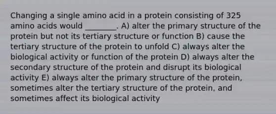 Changing a single amino acid in a protein consisting of 325 amino acids would ________. A) alter the primary structure of the protein but not its tertiary structure or function B) cause the tertiary structure of the protein to unfold C) always alter the biological activity or function of the protein D) always alter the secondary structure of the protein and disrupt its biological activity E) always alter the primary structure of the protein, sometimes alter the tertiary structure of the protein, and sometimes affect its biological activity