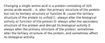 Changing a single amino acid in a protein consisting of 325 amino acids would... A- alter the primary structure of the protein but not its tertiary structure or function B- cause the tertiary structure of the protein to unfold C- always alter the biological activity or function of the protein D- always alter the secondary structure of the protein and disrupt its biological activity E- always alter the primary structure of the protein, sometimes alter the tertiary structure of the protein, and sometimes affect its biological activity.