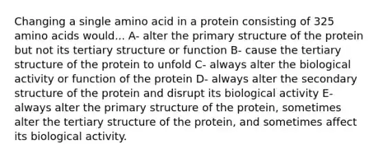 Changing a single amino acid in a protein consisting of 325 amino acids would... A- alter the primary structure of the protein but not its tertiary structure or function B- cause the tertiary structure of the protein to unfold C- always alter the biological activity or function of the protein D- always alter the secondary structure of the protein and disrupt its biological activity E- always alter the primary structure of the protein, sometimes alter the tertiary structure of the protein, and sometimes affect its biological activity.