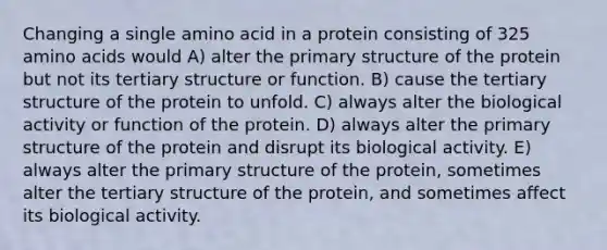 Changing a single amino acid in a protein consisting of 325 amino acids would A) alter the primary structure of the protein but not its tertiary structure or function. B) cause the tertiary structure of the protein to unfold. C) always alter the biological activity or function of the protein. D) always alter the primary structure of the protein and disrupt its biological activity. E) always alter the primary structure of the protein, sometimes alter the tertiary structure of the protein, and sometimes affect its biological activity.