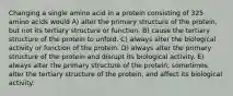 Changing a single amino acid in a protein consisting of 325 amino acids would A) alter the primary structure of the protein, but not its tertiary structure or function. B) cause the tertiary structure of the protein to unfold. C) always alter the biological activity or function of the protein. D) always alter the primary structure of the protein and disrupt its biological activity. E) always alter the primary structure of the protein, sometimes alter the tertiary structure of the protein, and affect its biological activity.