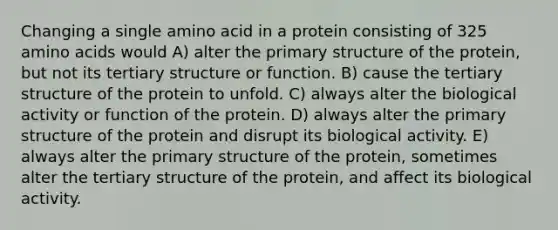 Changing a single amino acid in a protein consisting of 325 amino acids would A) alter the primary structure of the protein, but not its tertiary structure or function. B) cause the tertiary structure of the protein to unfold. C) always alter the biological activity or function of the protein. D) always alter the primary structure of the protein and disrupt its biological activity. E) always alter the primary structure of the protein, sometimes alter the tertiary structure of the protein, and affect its biological activity.