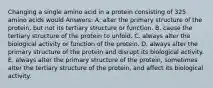 Changing a single amino acid in a protein consisting of 325 amino acids would Answers: A. alter the primary structure of the protein, but not its tertiary structure or function. B. cause the tertiary structure of the protein to unfold. C. always alter the biological activity or function of the protein. D. always alter the primary structure of the protein and disrupt its biological activity. E. always alter the primary structure of the protein, sometimes alter the tertiary structure of the protein, and affect its biological activity.