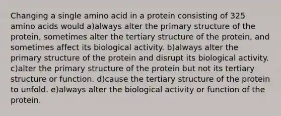 Changing a single amino acid in a protein consisting of 325 amino acids would a)always alter the primary structure of the protein, sometimes alter the tertiary structure of the protein, and sometimes affect its biological activity. b)always alter the primary structure of the protein and disrupt its biological activity. c)alter the primary structure of the protein but not its tertiary structure or function. d)cause the tertiary structure of the protein to unfold. e)always alter the biological activity or function of the protein.