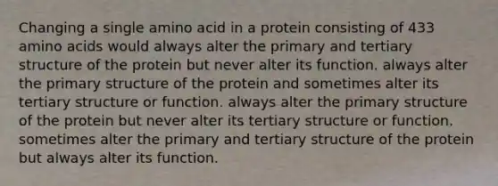 Changing a single amino acid in a protein consisting of 433 amino acids would always alter the primary and tertiary structure of the protein but never alter its function. always alter the primary structure of the protein and sometimes alter its tertiary structure or function. always alter the primary structure of the protein but never alter its tertiary structure or function. sometimes alter the primary and tertiary structure of the protein but always alter its function.