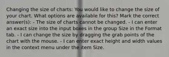 Changing the size of charts: You would like to change the size of your chart. What options are available for this? Mark the correct answer(s): - The size of charts cannot be changed. - I can enter an exact size into the input boxes in the group Size in the Format tab. - I can change the size by dragging the grab points of the chart with the mouse. - I can enter exact height and width values in the context menu under the item Size.