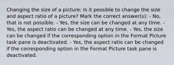 Changing the size of a picture: Is it possible to change the size and aspect ratio of a picture? Mark the correct answer(s): - No, that is not possible. - Yes, the size can be changed at any time. - Yes, the aspect ratio can be changed at any time. - Yes, the size can be changed if the corresponding option in the Format Picture task pane is deactivated. - Yes, the aspect ratio can be changed if the corresponding option in the Format Picture task pane is deactivated.