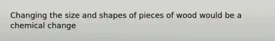 Changing the size and shapes of pieces of wood would be a chemical change