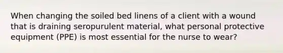 When changing the soiled bed linens of a client with a wound that is draining seropurulent material, what personal protective equipment (PPE) is most essential for the nurse to wear?