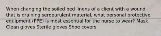 When changing the soiled bed linens of a client with a wound that is draining seropurulent material, what personal protective equipment (PPE) is most essential for the nurse to wear? Mask Clean gloves Sterile gloves Shoe covers