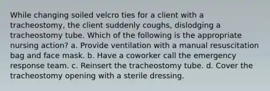 While changing soiled velcro ties for a client with a tracheostomy, the client suddenly coughs, dislodging a tracheostomy tube. Which of the following is the appropriate nursing action? a. Provide ventilation with a manual resuscitation bag and face mask. b. Have a coworker call the emergency response team. c. Reinsert the tracheostomy tube. d. Cover the tracheostomy opening with a sterile dressing.