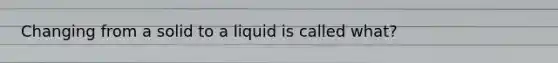 Changing from a solid to a liquid is called what?