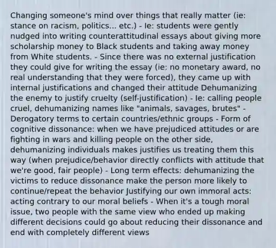 Changing someone's mind over things that really matter (ie: stance on racism, politics... etc.) - Ie: students were gently nudged into writing counterattitudinal essays about giving more scholarship money to Black students and taking away money from White students. - Since there was no external justification they could give for writing the essay (ie: no monetary award, no real understanding that they were forced), they came up with internal justifications and changed their attitude Dehumanizing the enemy to justify cruelty (self-justification) - Ie: calling people cruel, dehumanizing names like "animals, savages, brutes" - Derogatory terms to certain countries/ethnic groups - Form of cognitive dissonance: when we have prejudiced attitudes or are fighting in wars and killing people on the other side, dehumanizing individuals makes justifies us treating them this way (when prejudice/behavior directly conflicts with attitude that we're good, fair people) - Long term effects: dehumanizing the victims to reduce dissonance make the person more likely to continue/repeat the behavior Justifying our own immoral acts: acting contrary to our moral beliefs - When it's a tough moral issue, two people with the same view who ended up making different decisions could go about reducing their dissonance and end with completely different views