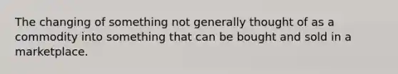 The changing of something not generally thought of as a commodity into something that can be bought and sold in a marketplace.