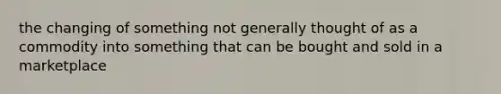 the changing of something not generally thought of as a commodity into something that can be bought and sold in a marketplace