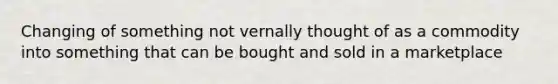 Changing of something not vernally thought of as a commodity into something that can be bought and sold in a marketplace