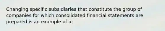 Changing specific subsidiaries that constitute the group of companies for which consolidated financial statements are prepared is an example of a: