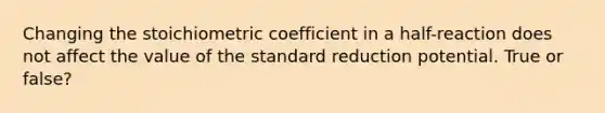 Changing the stoichiometric coefficient in a half-reaction does not affect the value of the standard reduction potential. True or false?