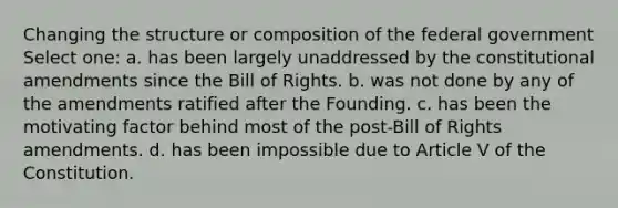 Changing the structure or composition of the federal government Select one: a. has been largely unaddressed by the constitutional amendments since the Bill of Rights. b. was not done by any of the amendments ratified after the Founding. c. has been the motivating factor behind most of the post-Bill of Rights amendments. d. has been impossible due to Article V of the Constitution.