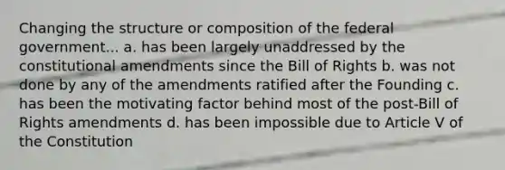 Changing the structure or composition of the federal government... a. has been largely unaddressed by the constitutional amendments since the Bill of Rights b. was not done by any of the amendments ratified after the Founding c. has been the motivating factor behind most of the post-Bill of Rights amendments d. has been impossible due to Article V of the Constitution