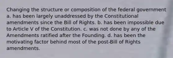 Changing the structure or composition of the federal government a. has been largely unaddressed by the Constitutional amendments since the Bill of Rights. b. has been impossible due to Article V of the Constitution. c. was not done by any of the Amendments ratified after the Founding. d. has been the motivating factor behind most of the post-Bill of Rights amendments.