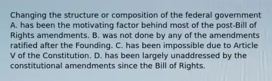 Changing the structure or composition of the federal government A. has been the motivating factor behind most of the post-Bill of Rights amendments. B. was not done by any of the amendments ratified after the Founding. C. has been impossible due to Article V of the Constitution. D. has been largely unaddressed by the constitutional amendments since the Bill of Rights.