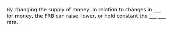 By changing the <a href='https://www.questionai.com/knowledge/kUIOOoB75i-supply-of-money' class='anchor-knowledge'>supply of money</a>, in relation to changes in ___ for money, the FRB can raise, lower, or hold constant the ___ ___ rate.