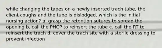 while changing the tapes on a newly inserted trach tube, the client coughs and the tube is dislodged. which is the initial nursing action? a. grasp the retention sutures to spread the opening b. call the PHCP to reinsert the tube c. call the RT to reinsert the trach d. cover the trach site with a sterile dressing to prevent infection