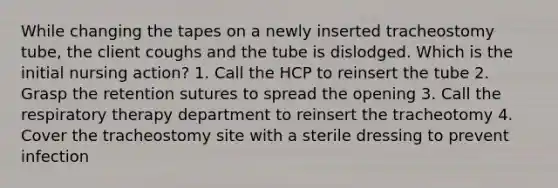 While changing the tapes on a newly inserted tracheostomy tube, the client coughs and the tube is dislodged. Which is the initial nursing action? 1. Call the HCP to reinsert the tube 2. Grasp the retention sutures to spread the opening 3. Call the respiratory therapy department to reinsert the tracheotomy 4. Cover the tracheostomy site with a sterile dressing to prevent infection