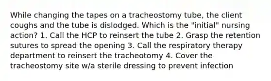 While changing the tapes on a tracheostomy tube, the client coughs and the tube is dislodged. Which is the "initial" nursing action? 1. Call the HCP to reinsert the tube 2. Grasp the retention sutures to spread the opening 3. Call the respiratory therapy department to reinsert the tracheotomy 4. Cover the tracheostomy site w/a sterile dressing to prevent infection